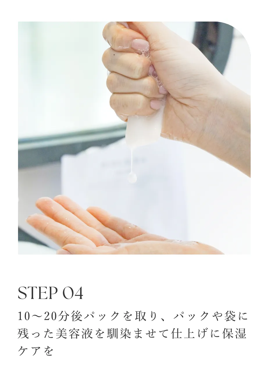 STEP 04/10〜20分後パックを取り、パックや袋に残った美容液を馴染ませて仕上げに保湿ケアを