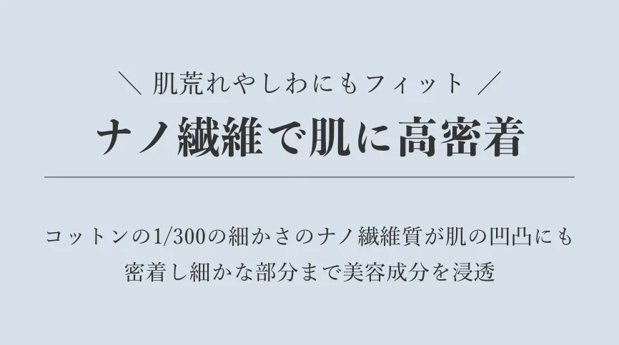 肌荒れやしわにもフィット/ナノ繊維で肌に高密着/コットンの1/300の細かさのナノ繊維質が肌の凹凸にも密着し細かな部分まで美容成分を浸透