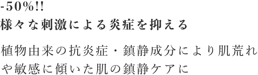 -50%!!様々な刺激による炎症を抑える/植物由来の抗炎症・鎮静成分により肌荒れや敏感に傾いた肌の鎮静ケアに